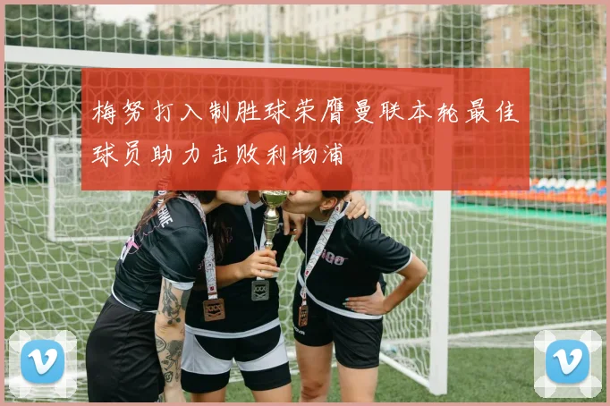 梅努打入制胜球荣膺曼联本轮最佳球员助力击败利物浦