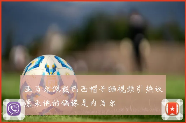 亚马尔佩戴巴西帽子晒视频引热议原来他的偶像是内马尔