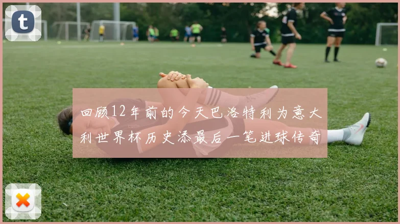 回顾12年前的今天巴洛特利为意大利世界杯历史添最后一笔进球传奇
