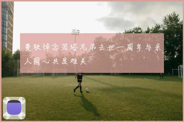 曼联悼念若塔兄弟去世一周年与亲人同心共度难关