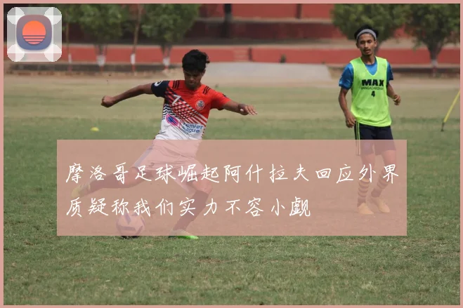 摩洛哥足球崛起阿什拉夫回应外界质疑称我们实力不容小觑