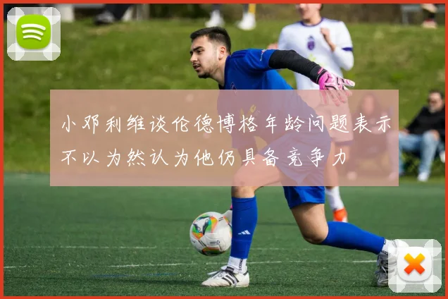 小邓利维谈伦德博格年龄问题表示不以为然认为他仍具备竞争力