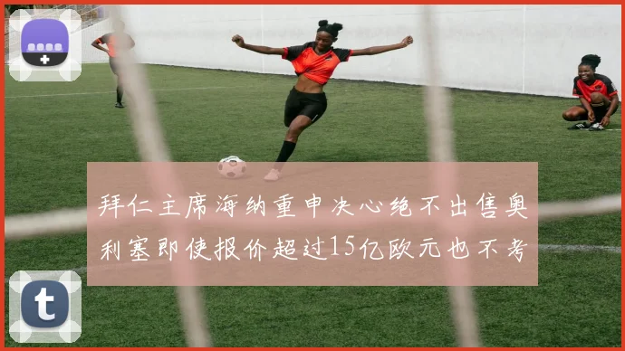 拜仁主席海纳重申决心绝不出售奥利塞即使报价超过15亿欧元也不考虑
