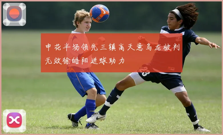 申花半场领先三镇高天意乌龙被判无效徐皓阳进球助力