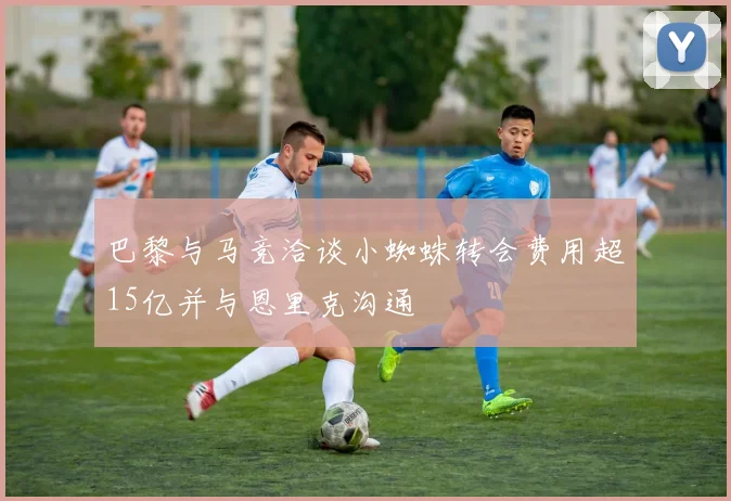 巴黎与马竞洽谈小蜘蛛转会费用超15亿并与恩里克沟通
