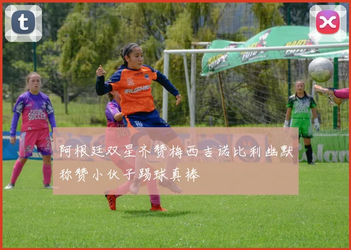 阿根廷双星齐赞梅西吉诺比利幽默称赞小伙子踢球真棒