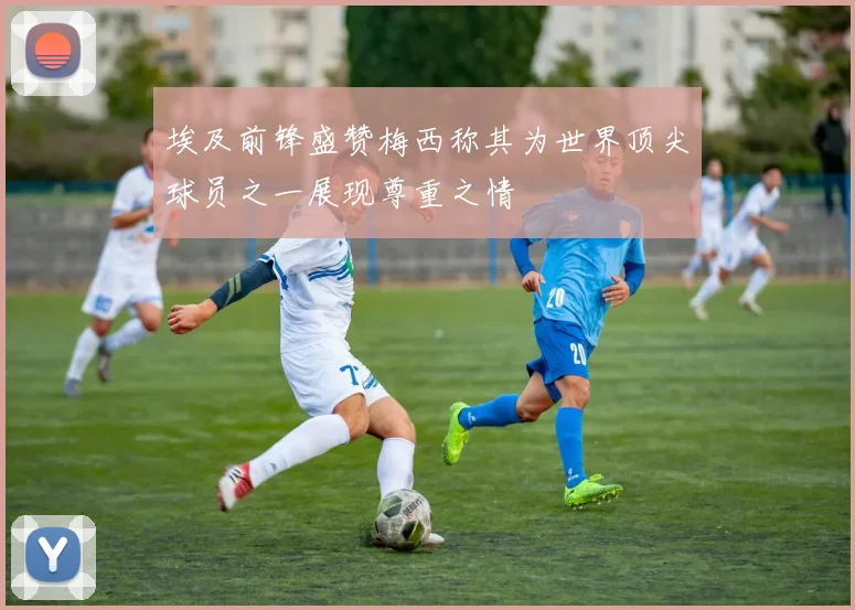 埃及前锋盛赞梅西称其为世界顶尖球员之一展现尊重之情