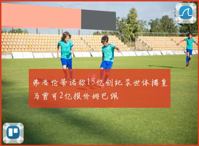 弗洛伦蒂诺称15亿创纪录世体揭皇马曾可2亿报价姆巴佩