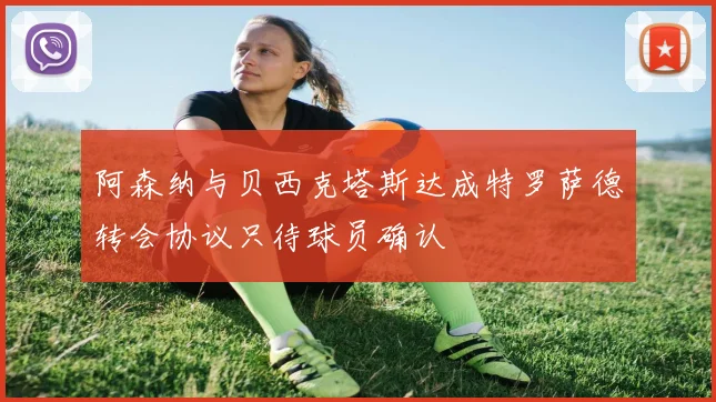 阿森纳与贝西克塔斯达成特罗萨德转会协议只待球员确认
