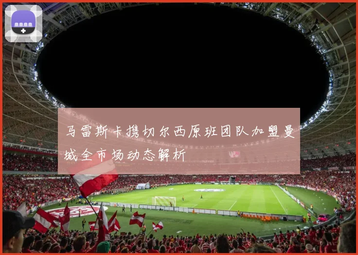 马雷斯卡携切尔西原班团队加盟曼城全市场动态解析