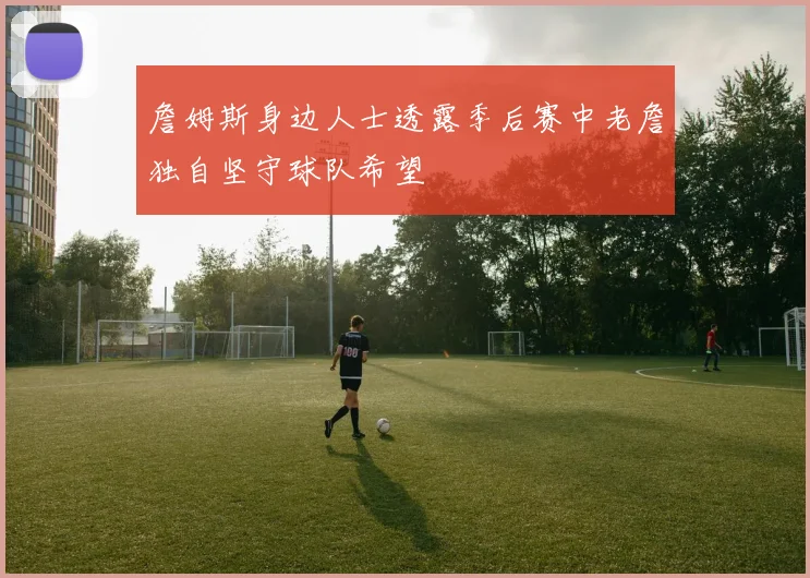 詹姆斯身边人士透露季后赛中老詹独自坚守球队希望