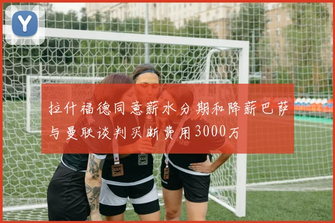 拉什福德同意薪水分期和降薪巴萨与曼联谈判买断费用3000万